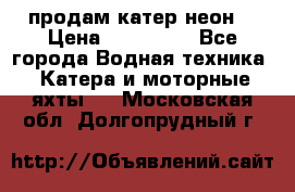 продам катер неон  › Цена ­ 550 000 - Все города Водная техника » Катера и моторные яхты   . Московская обл.,Долгопрудный г.